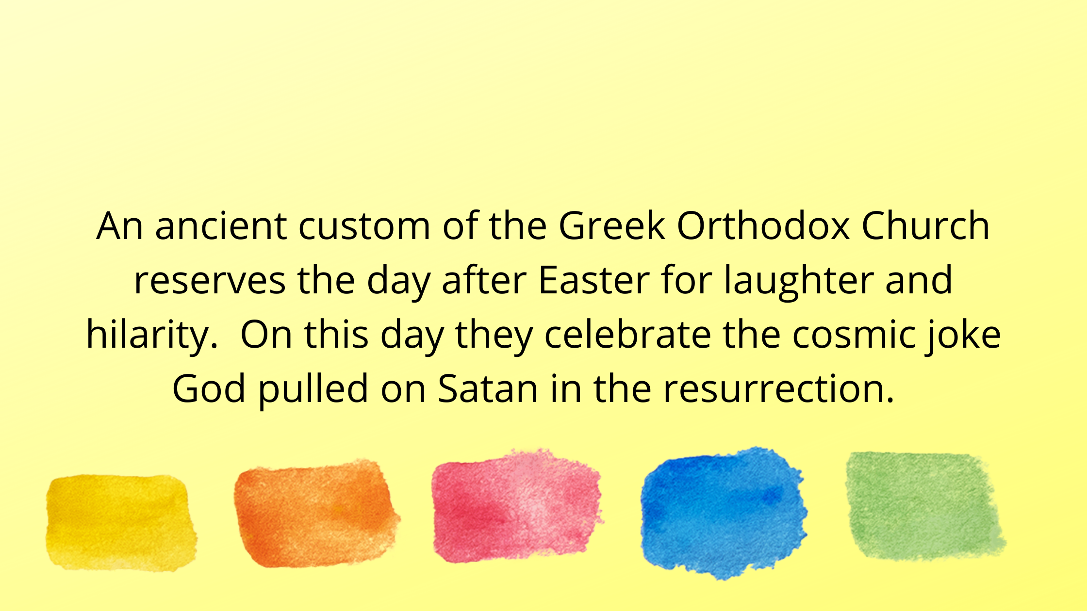 An ancient custom of the Greek Orthodox Church reserves the day after Easter for laughter and hilarity. On this day they celebrate the cosmic joke God