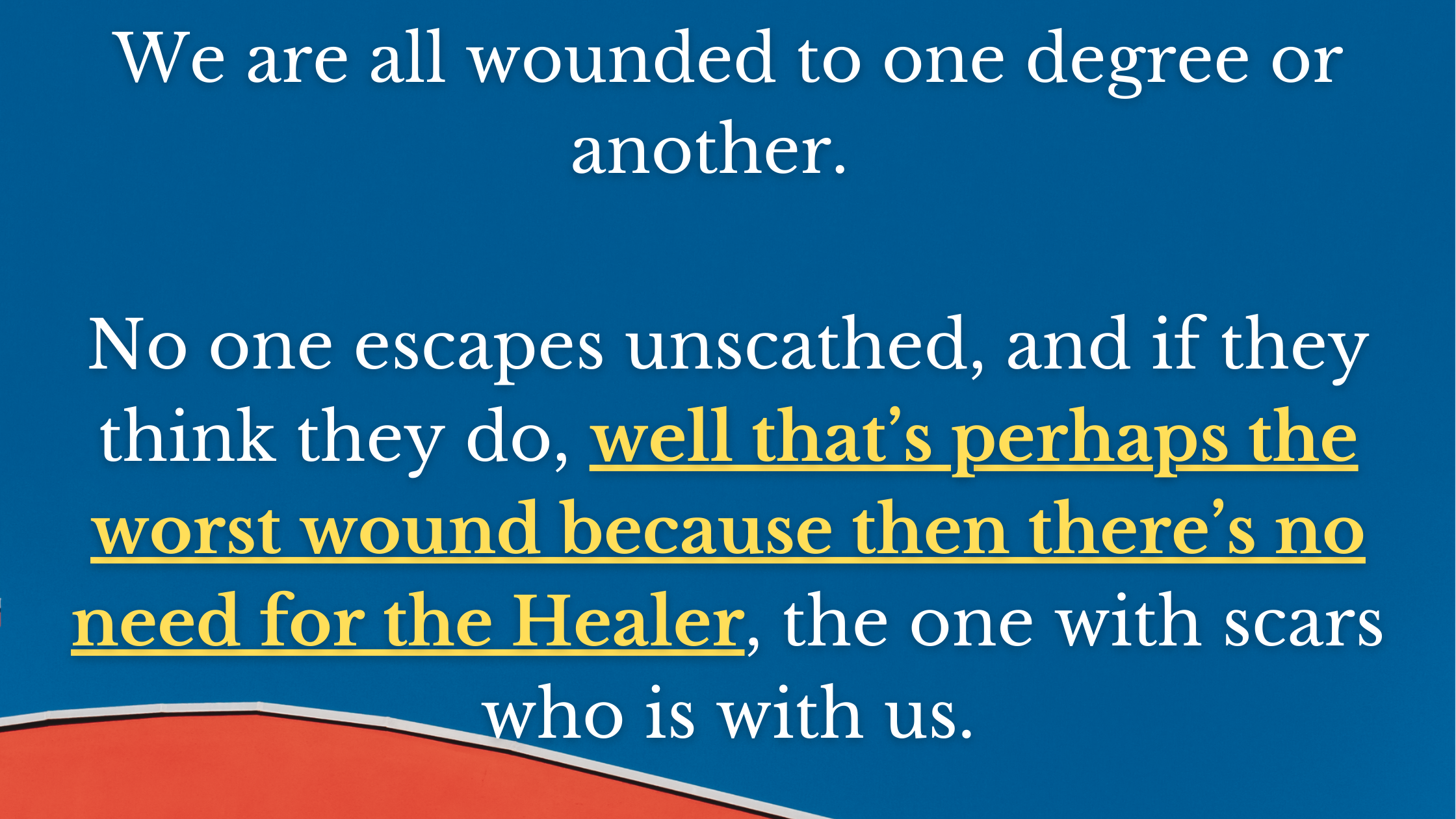 We are all wounded to one degree or another. No one escapes unscathed, and if they think they do, well that’s perhaps the worst wound because then the