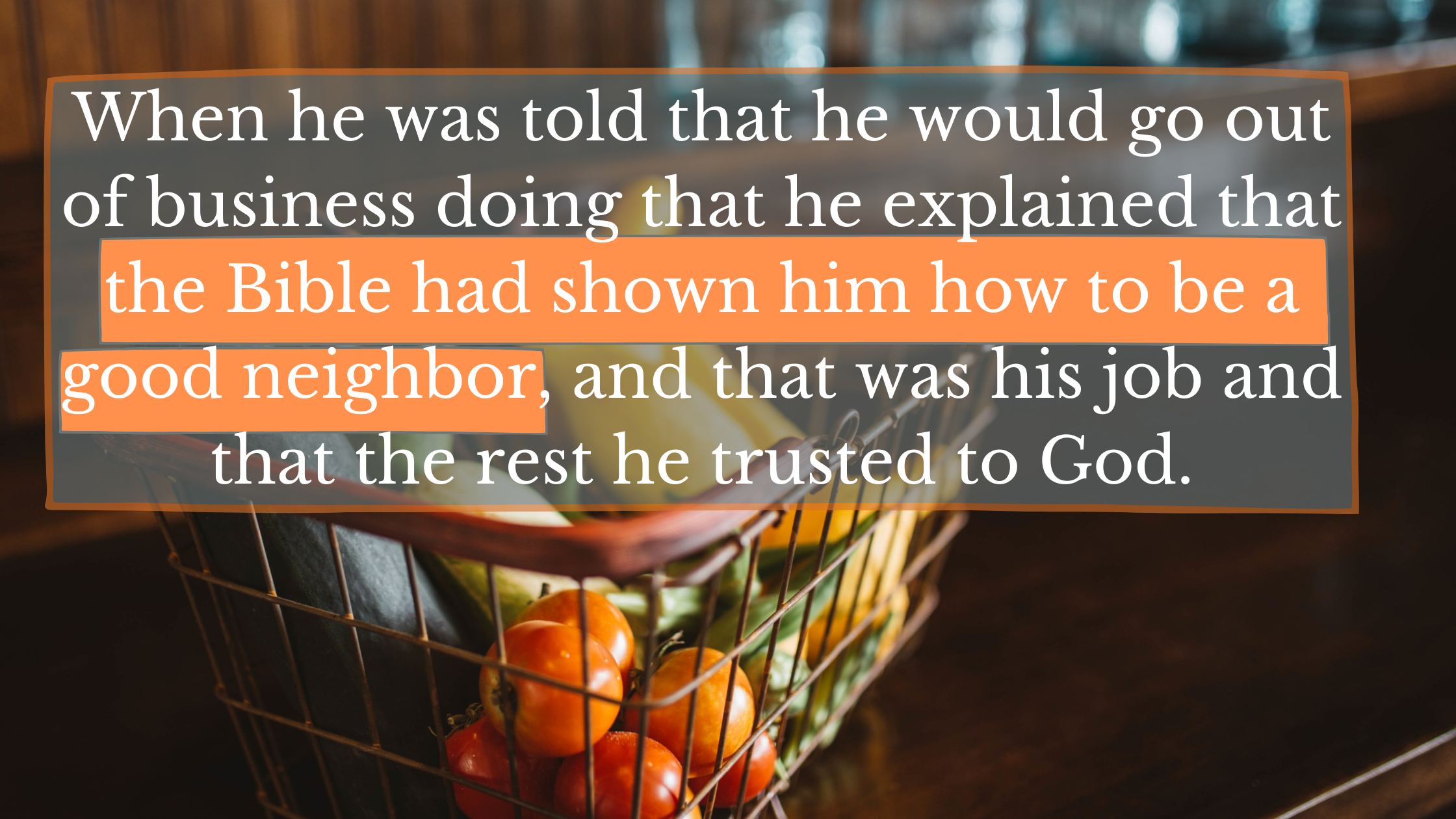 When he was told that he would go out of business doing that he explained that the Bible had shown him how to be a good neighbor, and that was his job