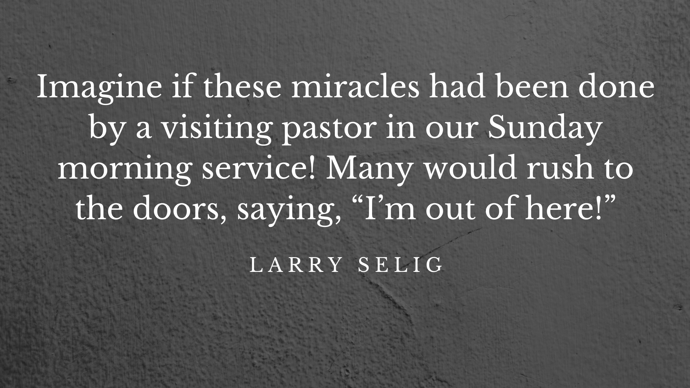 imagine if these miracles had been done by a visiting pastor in our Sunday morning service! Many would rush to the doors, saying, “I’m out of here!”